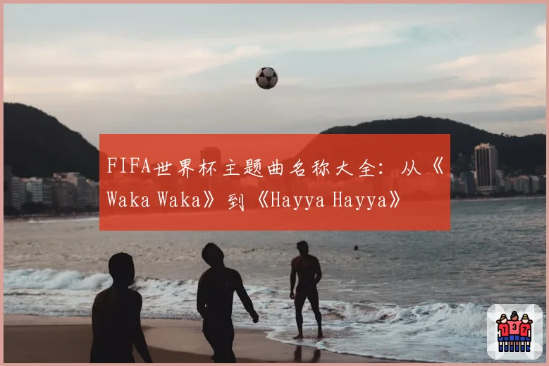 FIFA世界杯主题曲名称大全：从《Waka Waka》到《Hayya Hayya》