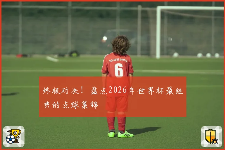 终极对决！盘点2026年世界杯最经典的点球集锦