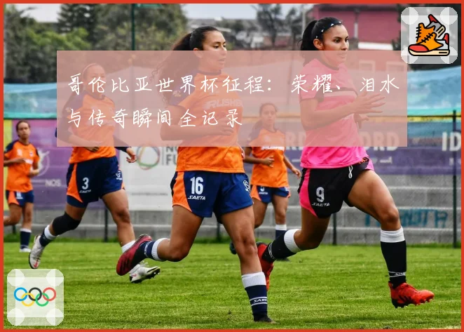 哥伦比亚世界杯征程：荣耀、泪水与传奇瞬间全记录