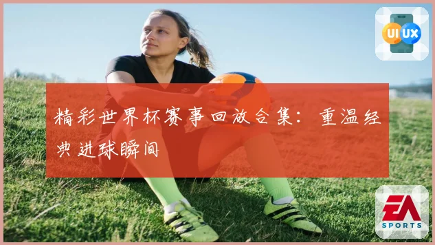 精彩世界杯赛事回放合集：重温经典进球瞬间