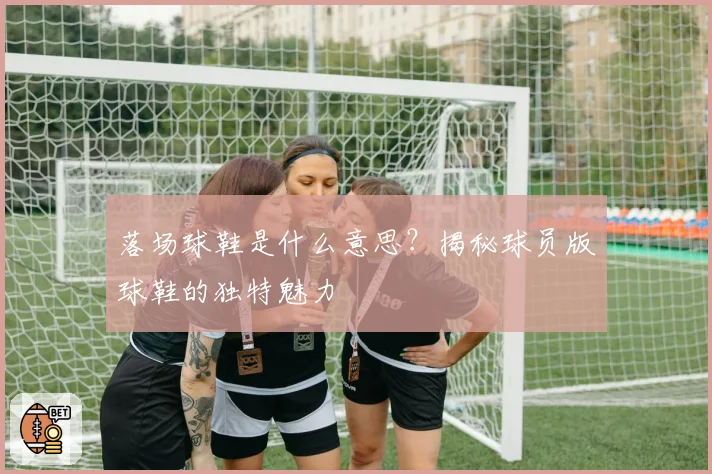 落场球鞋是什么意思？揭秘球员版球鞋的独特魅力