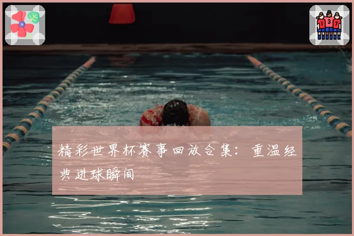 精彩世界杯赛事回放合集：重温经典进球瞬间