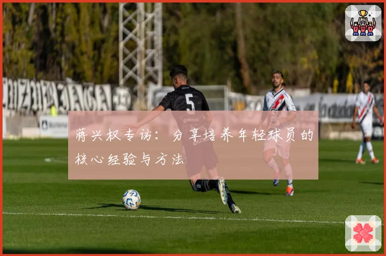 蒋兴权专访：分享培养年轻球员的核心经验与方法