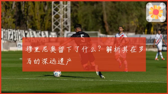 穆里尼奥留下了什么？解析其在罗马的深远遗产