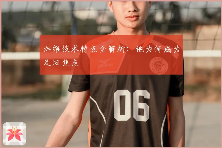 加维技术特点全解析：他为何成为足坛焦点