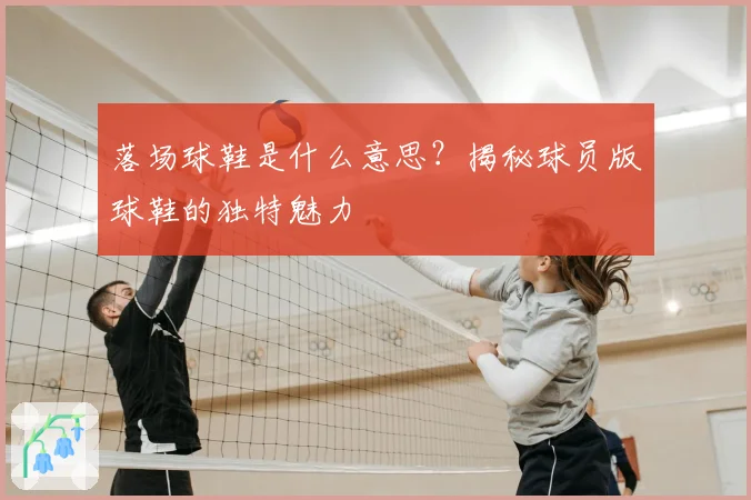 落场球鞋是什么意思？揭秘球员版球鞋的独特魅力