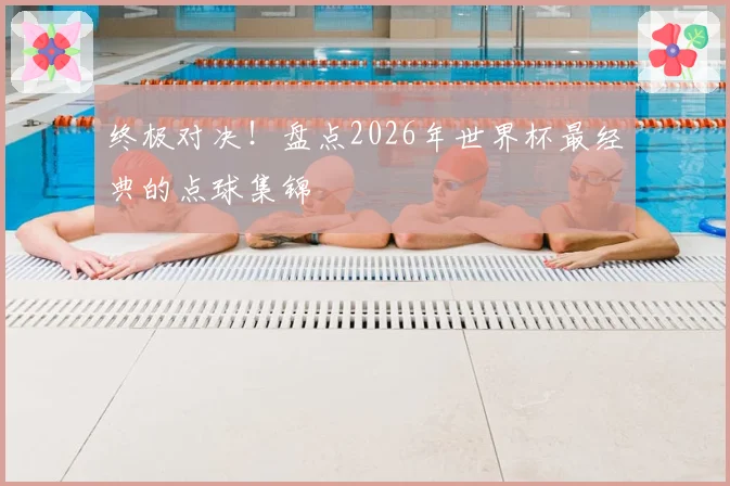 终极对决！盘点2026年世界杯最经典的点球集锦