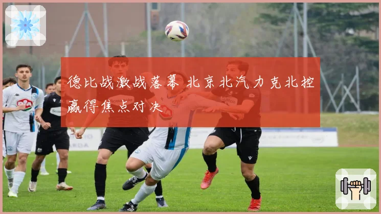 德比战激战落幕 北京北汽力克北控赢得焦点对决